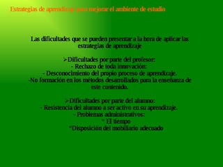 Estrategias de aprendizaje para mejorar el ambiente de estudio Las dificultades que se pueden presentar a la hora de aplicar las estrategias de aprendizaje Dificultades por parte del profesor:  - Rechazo de toda innovación:  - Desconocimiento del propio proceso de aprendizaje. No formación en los métodos desarrollados para la enseñanza de este contenido. Dificultades por parte del alumno: - Resistencia del alumno a ser activo en su aprendizaje.  - Problemas administrativos:  * El tiempo *Disposición del mobiliario adecuado 