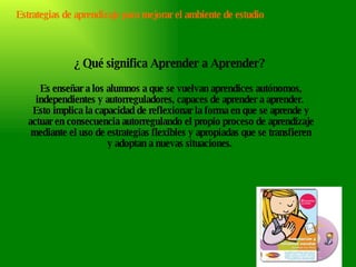 Estrategias de aprendizaje para mejorar el ambiente de estudio ¿ Qué significa Aprender a Aprender?  Es enseñar a los alumnos a que se vuelvan aprendices autónomos, independientes y autorreguladores, capaces de aprender a aprender.  Esto implica la capacidad de reflexionar la forma en que se aprende y actuar en consecuencia autorregulando el propio proceso de aprendizaje mediante el uso de estrategias flexibles y apropiadas que se transfieren y adoptan a nuevas situaciones.  