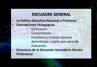 ENCUADRE GENERAL
• La Política Educativa Nacional y Provincial
• Concepciones Pedagógicas
- Currículum
- Conocimiento
- Enseñanza y trabajo docente
- Aprendizaje y sujeto que aprende
- Evaluación
• Estructura de la Educación Secundaria Técnico
Profesional
 