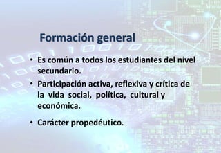 Formación general
• Es común a todos los estudiantes del nivel
secundario.
• Participación activa, reflexiva y crítica de
la vida social, política, cultural y
económica.
• Carácter propedéutico.
 