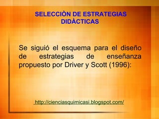 SELECCIÒN DE ESTRATEGIAS DIDÀCTICAS     http:// cienciasquimicasi . blogspot . com / Se siguió el  esquema para el diseño de estrategias de enseñanza   propuesto por  Driver y Scott (1996) : 