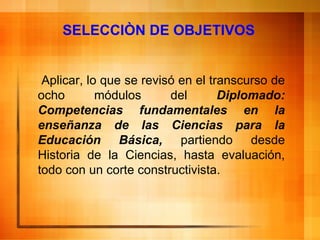 SELECCIÒN DE OBJETIVOS Aplicar, lo que se revisó en el transcurso de ocho módulos del  Diplomado: Competencias fundamentales en la enseñanza de las Ciencias para la Educación Básica,  partiendo desde Historia de la Ciencias, hasta evaluación, todo con un corte constructivista.  