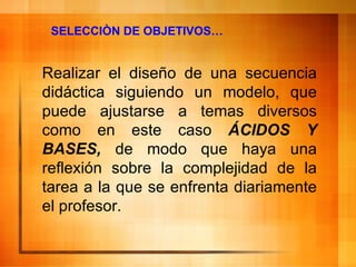 SELECCIÒN DE OBJETIVOS… Realizar el diseño de una secuencia didáctica siguiendo un modelo, que puede ajustarse a temas diversos como en este caso  ÁCIDOS Y BASES,  de modo que haya una reflexión sobre la complejidad de la tarea a la que se enfrenta diariamente el profesor. 