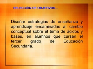 SELECCIÒN DE OBJETIVOS… Diseñar estrategias de enseñanza y aprendizaje encaminadas al cambio conceptual sobre el tema de ácidos y bases, en alumnos que cursan el tercer grado de Educación Secundaria. 
