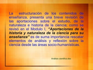 La  estructuración de los contenidos de   enseñanza, presenta una breve revisión de las aportaciones sobre el estudio, de la naturaleza e historia de la ciencia; como se revisó en el Modulo I,  “Aportaciones de la historia y naturaleza de la ciencia para su enseñanza”  es de suma importancia rescatar elementos de análisis y reflexión sobre la ciencia desde las áreas socio-humanísticas. Análisis  cientifico . doc 