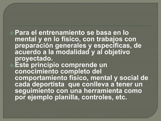  Para el entrenamiento se basa en lo
mental y en lo físico, con trabajos con
preparación generales y específicas, de
acuerdo a la modalidad y al objetivo
proyectado.
 Este principio comprende un
conocimiento completo del
comportamiento físico, mental y social de
cada deportista que conlleva a tener un
seguimiento con una herramienta como
por ejemplo planilla, controles, etc.
 