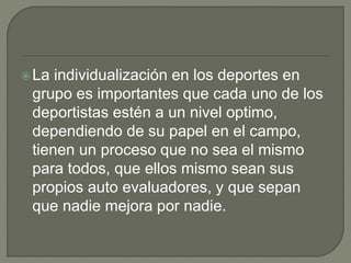 La individualización en los deportes en
grupo es importantes que cada uno de los
deportistas estén a un nivel optimo,
dependiendo de su papel en el campo,
tienen un proceso que no sea el mismo
para todos, que ellos mismo sean sus
propios auto evaluadores, y que sepan
que nadie mejora por nadie.
 