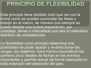 Este principio tiene también todo que ver con la
forma como se pueden acomodar las fases y
trabajo en el macro, de manera que siempre se
pueda diseñar una buena preparación, por
complejo, denso o intercalado que sea el calendario
definitivo de competencias.
La flexibilidad como principio determina una
posibilidad de poder ajustar y re-direccionar las
cargas, los objetivos, hace menos traumáticos los
cambios poco ideales de fechas en los eventos
importantes y permite actuar de forma adecuada en
toda extensión del desarrollo del plan.
 