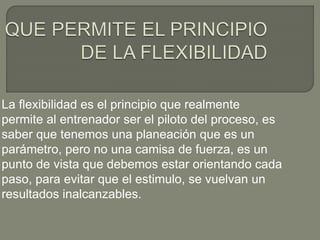 La flexibilidad es el principio que realmente
permite al entrenador ser el piloto del proceso, es
saber que tenemos una planeación que es un
parámetro, pero no una camisa de fuerza, es un
punto de vista que debemos estar orientando cada
paso, para evitar que el estimulo, se vuelvan un
resultados inalcanzables.
 