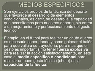  Son ejercicios propios de la técnica del deporte
que favorece al desarrollo de elementos
condicionales, es decir, se desarrolla la capacidad
que necesitamos para nuestros deporte, sin entrar
a un mejoramiento y perfeccionamiento del gesto
técnico
 Ejemplo: en el futbol para realizar un chute al arco
es necesario saber donde y como golpear el balón
para que valla a su trayectoria, pero mas que el
gesto es importantísimo tener fuerza explosiva
para realizar la acción satisfactoriamente, en este
caso el medio especifico o condicional para
realizar un buen gesto técnico (chute) es la
capacidad de la fuerza.
 