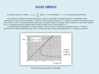 La Energía específica se obtiene, donde y es la profundidad y v es la velocidad promedio del flujo.
Para visualizar los regímenes posibles del flujo de un canal, es útil la gráfica de Energía Específica y Profundidad. Varias
características de esta curva son importantes. La lía de 45° sobre la gráfica representa E = y. Entonces, la distancia horizontal de la zona
entre la línea y el eje es la energía potencial, mientras que la distancia restante es la energía cinética. Aparece un valor mínimo definido
de E, y se demuestra que ocurre cuando el flujo se halla en estado crítico, es decir cuando Fr = 1.
La profundidad correspondiente a la energía específica mínima, entonces se denomina profundidad crítica yc. El flujo es
subcrítico para cualquier profundidad mayor que yc, mientras que para cualquier profundidad mayor a yc el flujo es supercrítico.
𝐸 = 𝑦 +
𝑣2
2𝑔
Gráfica de Energía Específica y Profundidad
 