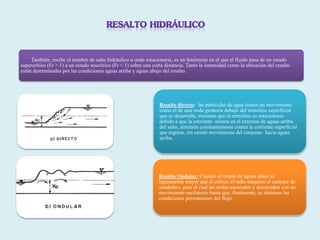 También, recibe el nombre de salto hidráulico u onda estacionaria, es un fenómeno en el que el fluido pasa de un estado
supercrítico (Fr > 1) a un estado suscritico (Fr < 1) sobre una corta distancia. Tanto la intensidad como la ubicación del resalto
están determinadas por las condiciones aguas arriba y aguas abajo del resalto.
Resalto directo: las partículas de agua tienen un movimiento
como el de una onda giratoria debajo del remolino superficial
que se desarrolla, mientras que el remolino es estacionario
debido a que la corriente misma en el extremo de aguas arriba
del salto, arremete constantemente contra la corriente superficial
que regresa, sin existir movimiento del conjunto hacia aguas
arriba.
Resalto Ondular: Cuando el tirante de aguas abajo es
ligeramente mayor que el crítico, el salto adquiere el carácter de
«ondular», para el cual las ondas ascienden y descienden con un
movimiento oscilatorio hasta que, finalmente, se obtienen las
condiciones permanentes del flujo.
 
