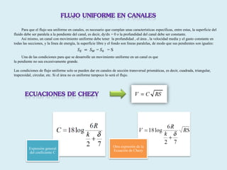 Expresión general
del coeficiente C
Otra expresión de la
Ecuación de Chezy
Para que el flujo sea uniforme en canales, es necesario que cumplan unas características específicas, entre estas, la superficie del
fluido debe ser paralela a la pendiente del canal, es decir, dy/dx = 0 o la profundidad del canal debe ser constante.
Así mismo, un canal con movimiento uniforme debe tener la profundidad , el área , la velocidad media y el gasto constante en
todas las secciones, y la línea de energía, la superficie libre y el fondo son líneas paralelas, de modo que sus pendientes son iguales:
Una de las condiciones para que se desarrolle un movimiento uniforme en un canal es que
la pendiente no sea excesivamente grande.
Las condiciones de flujo uniforme solo se pueden dar en canales de sección transversal prismáticas, es decir, cuadrada, triangular,
trapezoidal, circular, etc. Si el área no es uniforme tampoco lo será el flujo.
𝑆 𝐸 = 𝑆 𝑊 = 𝑆0 = S
 