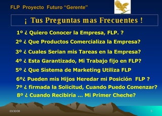 ¡  Tus Preguntas mas Frecuentes !  2º ¿ Que Productos Comercializa la Empresa? 1º ¿ Quiero Conocer la Empresa, FLP. ? 3º ¿ Cuales Serian mis Tareas en la Empresa?   4º ¿ Esta Garantizado, Mi Trabajo fijo en FLP?  5º ¿ Que Sistema de Marketing Utiliza FLP 6º¿ Pueden mis Hijos Heredar mi Posición  FLP ?  7º ¿ firmada la Solicitud,   Cuando Puedo Comenzar? 8º ¿ Cuando Recibiría … Mi Primer Cheche? FLP  Proyecto  Futuro “Gerente” 