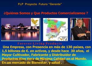 F o r e v e r  L i v i n g  P r o d u c t s ¿Quiénes Somos y Que Productos Comercializamos ? Una Empresa, con Presencia en más de 130 países, con 1,5 billones de €. en activos, y desde hace  30 años,  el Mayor Cultivador, Fabricante y Distribuidor de   Productos Aloe Vera de Máxima Calidad en el Mundo. En un mercado de Bienestar, y salud . FLP  Proyecto  Futuro “Gerente” 