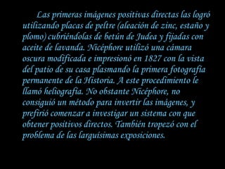 Las primeras imágenes positivas directas las logró utilizando placas de peltre (aleación de zinc, estaño y plomo) cubriéndolas de betún de Judea y fijadas con aceite de lavanda. Nicéphore utilizó una cámara oscura modificada e impresionó en 1827 con la vista del patio de su casa plasmando la primera fotografía permanente de la Historia. A este procedimiento le llamó heliografía. No obstante Nicéphore, no consiguió un método para invertir las imágenes, y prefirió comenzar a investigar un sistema con que obtener positivos directos. También tropezó con el problema de las larguísimas exposiciones.  