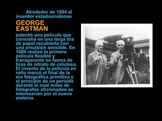 Alrededor de 1884 el inventor estadounidense   GEORGE EASTMAN patentó una película que consistía en una larga tira de papel recubierta con una emulsión sensible. En 1889 realizó la primera película flexible y transparente en forma de tiras de nitrato de celulosa. El invento de la película en rollo marcó el final de la era fotográfica primitiva y el principio de un periodo durante el cual miles de fotógrafos aficionados se interesarían por el nuevo sistema.  