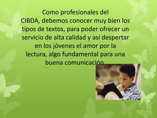 Como profesionales del
CIBDA, debemos conocer muy bien los
tipos de textos, para poder ofrecer un
servicio de alta calidad y así despertar
     en los jóvenes el amor por la
  lectura, algo fundamental para una
         buena comunicación.
 
