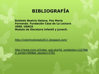 BIBLIOGRAFÍA

Robledo Beatriz Helena, Paz María
Fernanda. Fundación Casa de La Lectura
2006. USACA
Modulo de literatura infantil y juvenil.
 