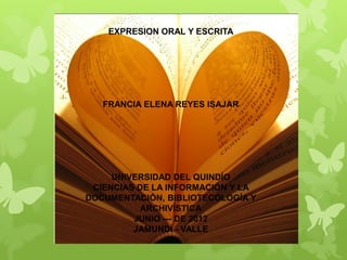 EXPRESION ORAL Y ESCRITA




   FRANCIA ELENA REYES ISAJAR




     UNIVERSIDAD DEL QUINDÍO
 CIENCIAS DE LA INFORMACIÓN Y LA
DOCUMENTACIÓN, BIBLIOTECOLOGÍA Y
           ARCHIVÍSTICA
         JUNIO --- DE 2012
         JAMUNDÍ - VALLE
 
