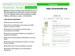 Fundación Chandra ¿Quienes somos? Proyectos Conocimiento Personas Comunicación http://chandralab.org Qué es:  Proyecto formativo para  propiciar el uso de las tecnologías de la información y la comunicación (TIC) en la gestión diaria de las entidades sociales. Talleres, seminarios, cursos... de formación. Laboratorios diseñados: Laboratorio de innovación social Laboratorio de habilidades comunicativas para ONG: relación con prensa y medios Laboratorio de herramientas de Internet para la comunicación de mi entidad  Laboratorio de Nuevas tecnologías para la gestión de equipos de voluntariado  Laboratorio de oportunidades profesionales en el Tercer Sector  Laboratorio sobre voluntariado y empresa: una nueva forma de colaborar  Laboratorio sobre nuevas tecnologías y formación  Laboratorio sobre trabajo en red: herramientas y experiencias  