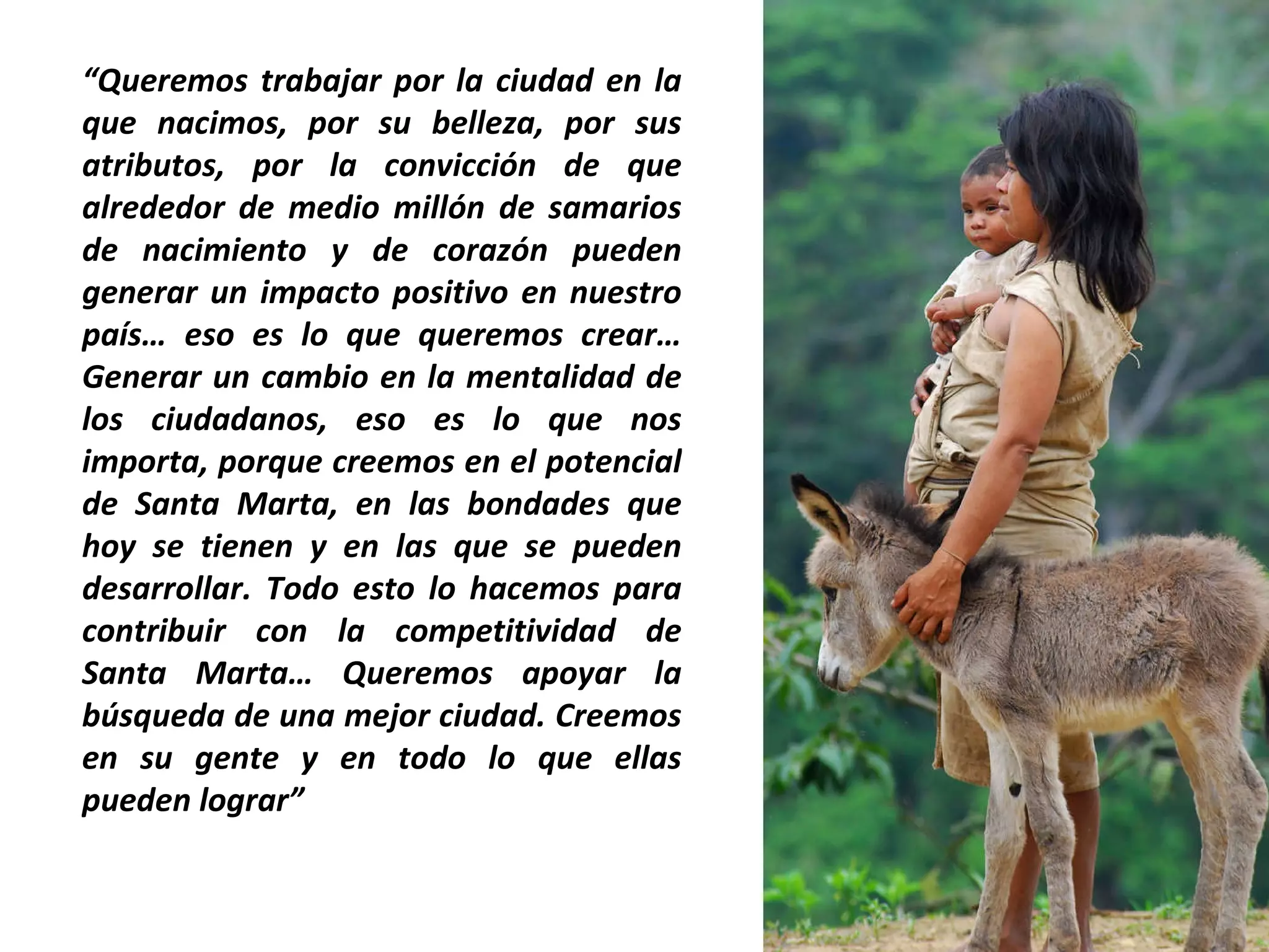 “ Queremos trabajar por la ciudad en la que nacimos, por su belleza, por sus atributos, por la convicción de que alrededor de medio millón de samarios de nacimiento y de corazón pueden generar un impacto positivo en nuestro país… eso es lo que queremos crear… Generar un cambio en la mentalidad de los ciudadanos, eso es lo que nos importa, porque creemos en el potencial de Santa Marta, en las bondades que hoy se tienen y en las que se pueden desarrollar. Todo esto lo hacemos para contribuir con la competitividad de Santa Marta… Queremos apoyar la búsqueda de una mejor ciudad. Creemos en su gente y en todo lo que ellas pueden lograr” 