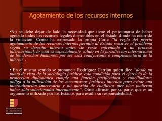 Agotamiento de los recursos internos No se debe dejar de lado la necesidad que tiene el peticionario de haber agotado todos los recursos legales disponibles en el Estado donde ha ocurrido la violación. Como ha expresado la propia Corte  “la regla del previo agotamiento de los recursos internos permite al Estado resolver el problema según su derecho interno antes de verse enfrentado a un proceso internacional, lo cual es especialmente válido en la jurisdicción internacional de los derechos humanos, por ser ésta coadyuvante o complementaria de la interna” . En el mismo sentido se pronuncia Rodríguez Carrión quien dice  “desde un punto de vista de la sociología jurídica, esta condición para el ejercicio de la protección diplomática cumple una función pacificadora y conciliadora; obliga a la utilización de los mecanismos jurídicos internos para evitar una internalización innecesaria y no querida de conflictos que bien pudieran haber sido solucionados internamente”.  Otros afirman por su parte, que es un argumento utilizado por los Estados para evadir su responsabilidad. 