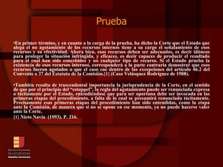 Prueba En primer término, y en cuanto a la carga de la prueba, ha dicho la Corte que el Estado que alega el no agotamiento de los recursos internos tiene a su cargo el señalamiento de esos recursos y su efectividad. Ahora bien, esos recursos deben ser adecuados, es decir idóneos para proteger la situación infringida, y eficaces, es decir capaces de producir el resultado para el cual han sido concebidos y no cualquier tipo de recurso. Si el Estado prueba la existencia de esos recursos internos, corresponderá a la parte contraria demostrar que esos recursos fueron agotados o que el caso cae dentro de las excepciones del artículo 46.2 del Convenio o 37 del Estatuto de la Comisión. [1]  (Caso Velásquez Rodríguez de 1988).  También resulta de trascendental importancia la jurisprudencia de la Corte, en el sentido de que por el principio del “estoppel”, la regla del agotamiento puede ser renunciada expresa o tácitamente por el Estado, entendiéndose que para ser oportuna debe ser invocada en las primeras etapas del procedimiento, a falta de lo cual se presumirá renunciada tácitamente. Precisamente esas primeras etapas del procedimiento han sido entendidas, como la etapa ante la Comisión, de manera que si no se opone en ese momento, ya no puede hacerse valer ante la Corte. [1]  Nieto Navia  (1993). P. 216. 