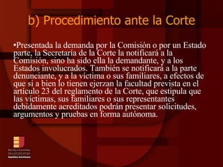 b) Procedimiento ante la Corte Presentada la demanda por la Comisión o por un Estado parte, la Secretaría de la Corte la notificará a la Comisión, sino ha sido ella la demandante, y a los Estados involucrados. También se notificará a la parte denunciante, y a la víctima o sus familiares, a efectos de que si a bien lo tienen ejerzan la facultad prevista en el artículo 23 del reglamento de la Corte, que estipula que las víctimas, sus familiares o sus representantes debidamente acreditados podrán presentar solicitudes, argumentos y pruebas en forma autónoma.  