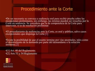 Procedimiento ante la Corte  De ser necesario se convoca a audiencia oral para recibir prueba sobre las excepciones preliminares, sin embargo, las mismas pueden ser resueltas por la Corte en sentencia. Se considera que la de competencia de la Corte para intervenir, si es de resolución preliminar.  El procedimiento de audiencias ante la Corte, es oral y público, salvo casos excepcionales que disponga la Corte. [1]   Existe la posibilidad de que el asunto termine por vías anormales, tales como el desistimiento de la demanda por parte del demandante o la solución amistosa. [2]   [1] Art. 40 del Reglamento. [2] Arts 53 y 54 Reglamento 