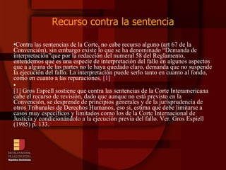 Recurso contra la sentencia Contra las sentencias de la Corte, no cabe recurso alguno (art 67 de la Convención), sin embargo existe lo que se ha denominado “Demanda de interpretación”que por la redacción del numeral 58 del Reglamento, entendemos que es una especie de interpretación del fallo en algunos aspectos que a alguna de las partes no le haya quedado claro, demanda que no suspende la ejecución del fallo. La interpretación puede serlo tanto en cuanto al fondo, como en cuanto a las reparaciones.  [1] [1]  Gros Espiell sostiene que contra las sentencias de la Corte Interamericana cabe el recurso de revisión, dado que aunque no está previsto en la Convención, se desprende de principios generales y de la jurisprudencia de otros Tribunales de Derechos Humanos, eso sí, estima que debe limitarse a casos muy específicos y limitados como los de la Corte Internacional de Justicia y condicionándolo a la ejecución previa del fallo. Ver. Gros Espiell (1985) p. 133. 