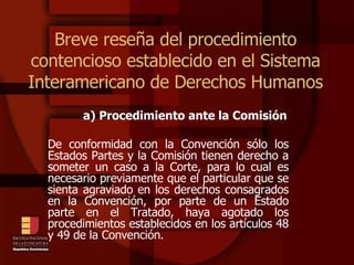 Breve reseña del procedimiento contencioso establecido en el Sistema Interamericano de Derechos Humanos a) Procedimiento ante la Comisión De conformidad con la Convención sólo los Estados Partes y la Comisión tienen derecho a someter un caso a la Corte, para lo cual es necesario previamente que el particular que se sienta agraviado en los derechos consagrados en la Convención, por parte de un Estado parte en el Tratado, haya agotado los procedimientos establecidos en los artículos 48 y 49 de la Convención.  