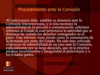 Procedimiento ante la Comisión  El peticionario debe  entablar su denuncia ante la Comisión Interamericana, y si ésta reconoce la admisibilidad de la petición o comunicación, solicitará informes al Estado al cual pertenezca la autoridad que se denuncia ha violado los derechos consagrados en el pacto. Este informe viene siendo como la contestación de la demanda por parte del Estado. Ha sido muy criticado el proceso de admisibilidad de un caso ante la Comisión, especialmente por su larga duración, que en la práctica produce incertidumbre e inseguridad al peticionario y a los Estados partes.  