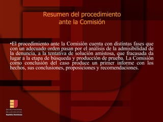 Resumen del procedimiento  ante la Comisión  El procedimiento ante la Comisión cuenta con distintas fases que con un adecuado orden pasan por el análisis de la admisibilidad de la denuncia, a la tentativa de solución amistosa, que fracasada da lugar a la etapa de búsqueda y producción de prueba. La Comisión como conclusión del caso produce un primer informe con los hechos, sus conclusiones, proposiciones y recomendaciones.  
