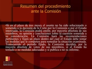 Resumen del procedimiento  ante la Comisión Si en el plazo de tres meses el asunto no ha sido solucionado o sometido a la decisión de la Corte por la Comisión o por el Estado interesado, la Comisión podrá emitir, por mayoría absoluta de sus miembros, su opinión y conclusiones sobre la cuestión sometida a su consideración. La Comisión hará las recomendaciones pertinentes y fijará un plazo dentro del cual el Estado debe tomar las medidas que le competen para remediar la situación examinada. Transcurrido el período fijado, la Comisión decidirá, por la mayoría absoluta de votos de sus miembros, si el Estado ha tomado o no medidas adecuadas y si publica o no su informe.  