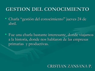 GESTION DEL CONOCIMIENTO Charla “gestión del conocimiento” jueves 24 de abril. Fue una charla bastante interesante, donde viajamos a la historia, donde nos hablaron de las empresas primarias  y productivas. CRISTIAN ZANSANA P. 