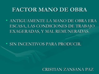 FACTOR MANO DE OBRA ANTIGUAMENTE LA MANO DE OBRA ERA ESCASA, LAS CONDICIONES DE TRABAJO EXAGERADAS, Y MAL REMUNERADAS. SIN INCENTIVOS PARA PRODUCIR. CRISTIAN ZANSANA PAZ 