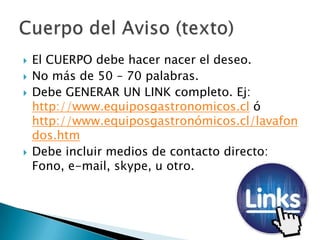  El CUERPO debe hacer nacer el deseo.
 No más de 50 – 70 palabras.
 Debe GENERAR UN LINK completo. Ej:
http://www.equiposgastronomicos.cl ó
http://www.equiposgastronómicos.cl/lavafon
dos.htm
 Debe incluir medios de contacto directo:
Fono, e-mail, skype, u otro.
 