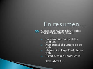 Al publicar Avisos Clasificados
CORRECTAMENTE, Usted:
a) Captará nuevos posibles
clientes.
b) Aumentará el puntaje de su
web.
c) Mejorará el Page Rank de su
web.
d) Usted será más productiva.
ADELANTE !...
 