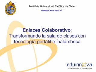 Enlaces Colaborativo : Transformando la sala de clases con tecnología portátil e inalámbrica Pontificia Universidad Cat ólica de Chile www.eduinnova.cl 