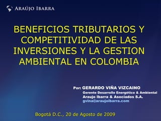 Por:  GERARDO VIÑA VIZCAINO Gerente Desarrollo Energético & Ambiental   Araujo Ibarra & Asociados S.A. [email_address]   Bogotá D.C., 20 de Agosto de 2009 BENEFICIOS TRIBUTARIOS Y COMPETITIVIDAD DE LAS INVERSIONES Y LA GESTION AMBIENTAL EN COLOMBIA 