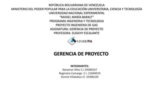 REPÚBLICA BOLIVARIANA DE VENEZUELA
MINISTERIO DEL PODER POPULAR PARA LA EDUCACIÓN UNIVERSITARIA, CIENCIA Y TECNOLOGÍA
UNIVERSIDAD NACIONAL EXPERIMENTAL
“RAFAEL MARÍA BARALT”
PROGRAMA INGENIERIA Y TECNOLOGIA
PROYECTO INGENIERIA DE GAS
ASIGNATURA: GERENCIA DE PROYECTO
PROFESORA: ZUGEHY ESCALANTE
GERENCIA DE PROYECTO
INTEGRANTES:
Danymar Añez C.I 24589167
Rogmaira Camargo C.I. 21044919
Ginnet Villalobos CI. 25406105
 