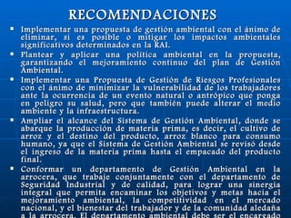 RECOMENDACIONES   Implementar una propuesta de gestión ambiental con el ánimo de eliminar, si es posible o mitigar los impactos ambientales significativos determinados en la RAI. Plantear y aplicar una política ambiental en la propuesta, garantizando el mejoramiento continuo del plan de Gestión Ambiental. Implementar una Propuesta de Gestión de Riesgos Profesionales con el ánimo de minimizar la vulnerabilidad de los trabajadores ante la ocurrencia de un evento natural o antrópico que ponga en peligro su salud, pero que también puede alterar el medio ambiente y la infraestructura. Ampliar el alcance del Sistema de Gestión Ambiental, donde se abarque la producción de materia prima, es decir, el cultivo de arroz y el destino del producto, arroz blanco para consumo humano, ya que el Sistema de Gestión Ambiental se revisó desde el ingreso de la materia prima hasta el empacado del producto final. Conformar un departamento de Gestión Ambiental en la arrocera, que trabaje conjuntamente con el departamento de Seguridad Industrial y de calidad, para lograr una sinergia integral que permita encaminar los objetivos y metas hacia el mejoramiento ambiental, la competitividad en el mercado nacional, y el bienestar del trabajador y de la comunidad aledaña a la arrocera. El departamento ambiental debe ser el encargado de manejar los temas ambientales relacionados con la organización y apoyar de forma general el proceso de implementación del SGA basado en la ISO 14001. 
