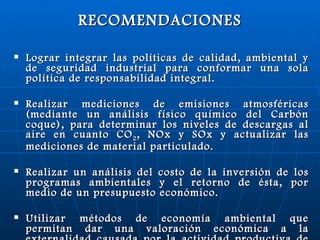 RECOMENDACIONES Lograr integrar las políticas de calidad, ambiental y de seguridad industrial para conformar una sola política de responsabilidad integral. Realizar mediciones de emisiones atmosféricas (mediante un análisis físico químico del Carbón coque), para determinar los niveles de descargas al aire en cuanto CO 2 , NOx y SOx y actualizar las mediciones de material particulado. Realizar un análisis del costo de la inversión de los programas ambientales y el retorno de ésta, por medio de un presupuesto económico. Utilizar métodos de economía ambiental que permitan dar una valoración económica a la externalidad causada por la actividad productiva de la arrocera. 