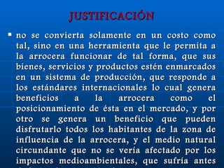 JUSTIFICACIÓN no se convierta solamente en un costo como tal, sino en una herramienta que le permita a la arrocera funcionar de tal forma, que sus bienes, servicios y productos estén enmarcados en un sistema de producción, que responde a los estándares internacionales lo cual genera beneficios a la arrocera como el posicionamiento de ésta en el mercado, y por otro se genera un beneficio que pueden disfrutarlo todos los habitantes de la zona de influencia de la arrocera, y el medio natural circundante que no se vería afectado por los impactos medioambientales, que sufría antes de la implementación de un SGA. 