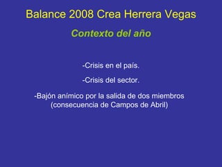 Balance 2008 Crea Herrera Vegas -Crisis en el país. -Crisis del sector. -Bajón anímico por la salida de dos miembros (consecuencia de Campos de Abril) Contexto del año 