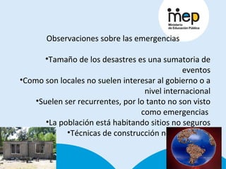Observaciones sobre las emergencias Tamaño de los desastres es una sumatoria de eventos Como son locales no suelen interesar al gobierno o a nivel internacional Suelen ser recurrentes, por lo tanto no son visto como emergencias  La población está habitando sitios no seguros Técnicas de construcción no adecuadas 