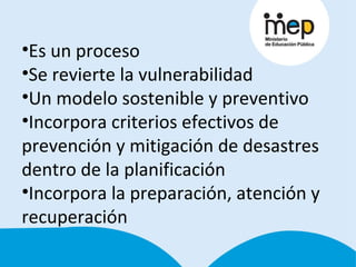 Es un proceso Se revierte la vulnerabilidad Un modelo sostenible y preventivo Incorpora criterios efectivos de prevención y mitigación de desastres dentro de la planificación Incorpora la preparación, atención y recuperación 