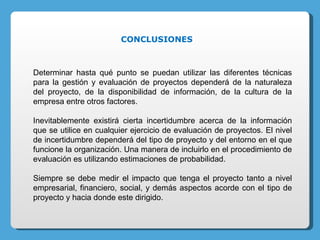 Determinar hasta qué punto se puedan utilizar las diferentes técnicas para la gestión y evaluación de proyectos dependerá de la naturaleza del proyecto, de la disponibilidad de información, de la cultura de la empresa entre otros factores. Inevitablemente existirá cierta incertidumbre acerca de la información que se utilice en cualquier ejercicio de evaluación de proyectos. El nivel de incertidumbre dependerá del tipo de proyecto y del entorno en el que funcione la organización. Una manera de incluirlo en el procedimiento de evaluación es utilizando estimaciones de probabilidad. Siempre se debe medir el impacto que tenga el proyecto tanto a nivel empresarial, financiero, social, y demás aspectos acorde con el tipo de proyecto y hacia donde este dirigido. CONCLUSIONES 