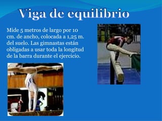 Mide 5 metros de largo por 10 cm. de ancho, colocada a 1,25 m. del suelo. Las gimnastas están obligadas a usar toda la longitud de la barra durante el ejercicio. 